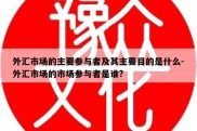 外汇市场的主要参与者及其主要目的是什么-外汇市场的市场参与者是谁?