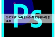 外汇亏损100万怎么办-外汇亏损60万怎么办