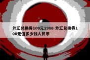 外汇兑换券100元1988-外汇兑换券100元值多少钱人民币