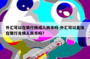 外汇可以在银行换成人民币吗-外汇可以直接在银行兑换人民币吗?