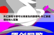 外汇额度不够可以用朋友的额度吗-外汇额度借给别人后果