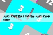 兑换外汇赚取差价合法吗现在-兑换外汇有手续费吗