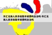 外汇兑换人民币收取手续费吗合法吗-外汇兑换人民币收取手续费吗合法吗