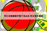 外汇兑换额度不够了怎么办-外汇换汇额度