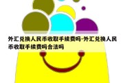 外汇兑换人民币收取手续费吗-外汇兑换人民币收取手续费吗合法吗