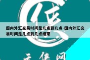 国内外汇交易时间是几点到几点-国内外汇交易时间是几点到几点结束