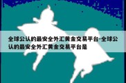 全球公认的最安全外汇黄金交易平台-全球公认的最安全外汇黄金交易平台是