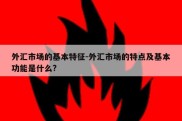 外汇市场的基本特征-外汇市场的特点及基本功能是什么?