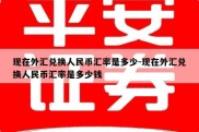 现在外汇兑换人民币汇率是多少-现在外汇兑换人民币汇率是多少钱