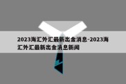 2023海汇外汇最新出金消息-2023海汇外汇最新出金消息新闻