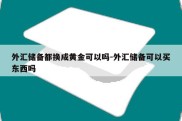 外汇储备都换成黄金可以吗-外汇储备可以买东西吗