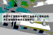 国家外汇管理局中央外汇业务中心是央企吗-外汇管理局中央外汇管理中心