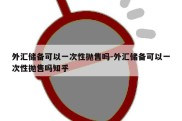 外汇储备可以一次性抛售吗-外汇储备可以一次性抛售吗知乎