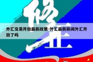 外汇交易开放最新政策-外汇最新新闻外汇开放了吗