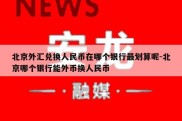 北京外汇兑换人民币在哪个银行最划算呢-北京哪个银行能外币换人民币