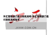 外汇管理部门是行政机关吗-外汇管理部门是行政机关吗知乎