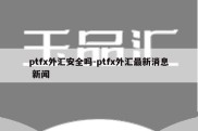 ptfx外汇安全吗-ptfx外汇最新消息 新闻