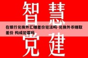 在银行兑换外汇赚差价犯法吗-兑换外币赚取差价 构成犯罪吗