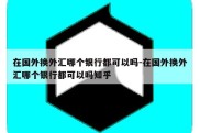 在国外换外汇哪个银行都可以吗-在国外换外汇哪个银行都可以吗知乎