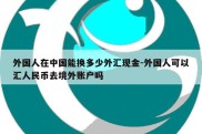 外国人在中国能换多少外汇现金-外国人可以汇人民币去境外账户吗