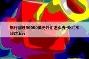 银行超过50000美元外汇怎么办-外汇不超过五万