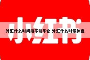 外汇什么时间段不能平仓-外汇什么时候休盘