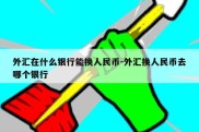 外汇在什么银行能换人民币-外汇换人民币去哪个银行