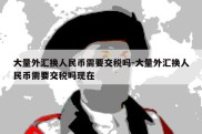 大量外汇换人民币需要交税吗-大量外汇换人民币需要交税吗现在