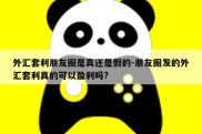 外汇套利朋友圈是真还是假的-朋友圈发的外汇套利真的可以盈利吗?