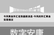 今天黄金外汇走势最新消息-今天的外汇黄金交易情况