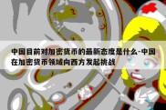 中国目前对加密货币的最新态度是什么-中国在加密货币领域向西方发起挑战