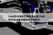 1988年50元外汇券值多少钱-1988年50元人民币相当于现在多少