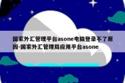 国家外汇管理平台asone电脑登录不了原因-国家外汇管理局应用平台asone