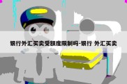 银行外汇买卖受额度限制吗-银行 外汇买卖