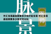 外汇交易最低需要多少钱才能交易-外汇交易最低需要多少钱才可以玩