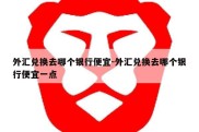 外汇兑换去哪个银行便宜-外汇兑换去哪个银行便宜一点