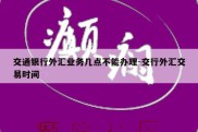 交通银行外汇业务几点不能办理-交行外汇交易时间