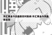 外汇黄金今日最新实时新闻-外汇黄金今天最新走势