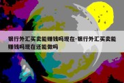 银行外汇买卖能赚钱吗现在-银行外汇买卖能赚钱吗现在还能做吗